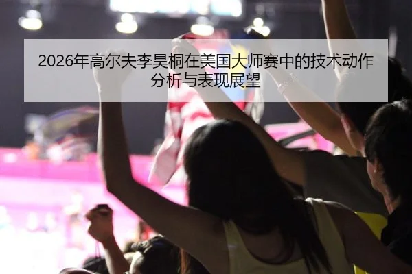 2026年高尔夫李昊桐在美国大师赛中的技术动作分析与表现展望